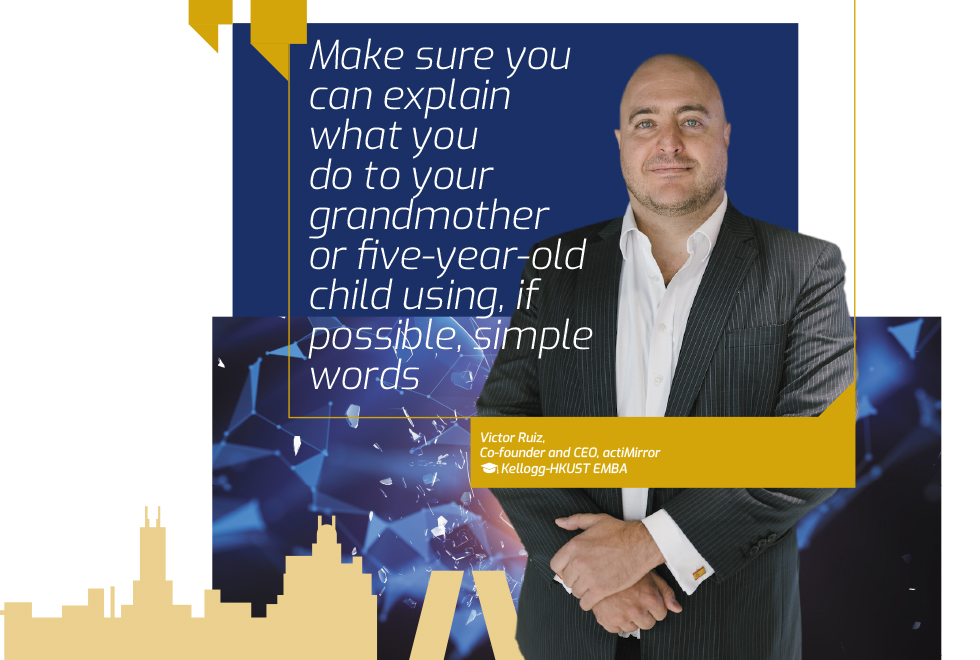  “Make sure you can explain what you do to your grandmother or five-year-old child using, if possible, simple words.” Victor Ruiz, Co-founder and CEO, actiMirror, Kellogg-HKUST EMBA